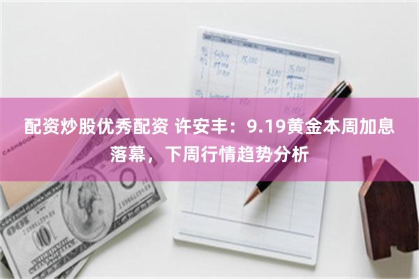 配资炒股优秀配资 许安丰：9.19黄金本周加息落幕，下周行情趋势分析