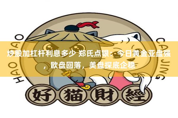 炒股加杠杆利息多少 郑氏点银：今日黄金亚盘强，欧盘回落，美盘探底企稳