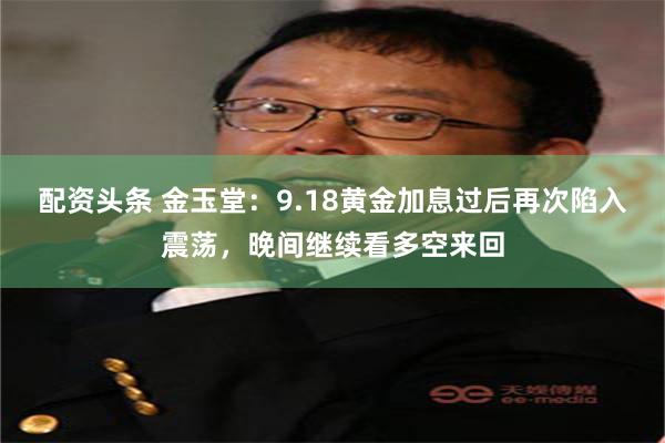 配资头条 金玉堂：9.18黄金加息过后再次陷入震荡，晚间继续看多空来回