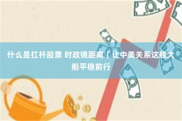 什么是扛杆股票 时政镜距离｜让中美关系这艘大船平稳前行