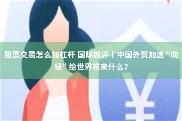 股票交易怎么加杠杆 国际锐评丨中国外贸加速“向绿”给世界带来什么？
