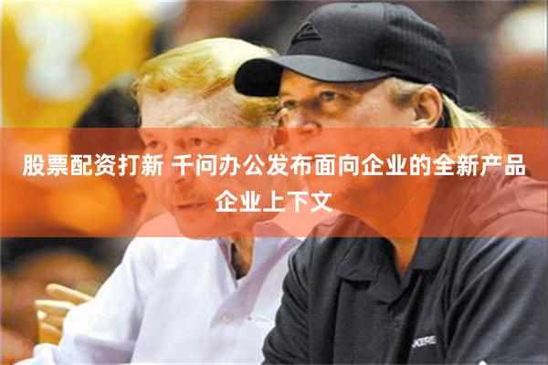 股票配资打新 千问办公发布面向企业的全新产品企业上下文