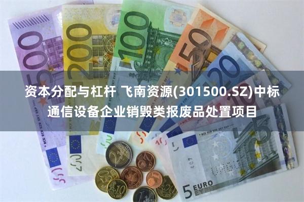 资本分配与杠杆 飞南资源(301500.SZ)中标通信设备企业销毁类报废品处置项目