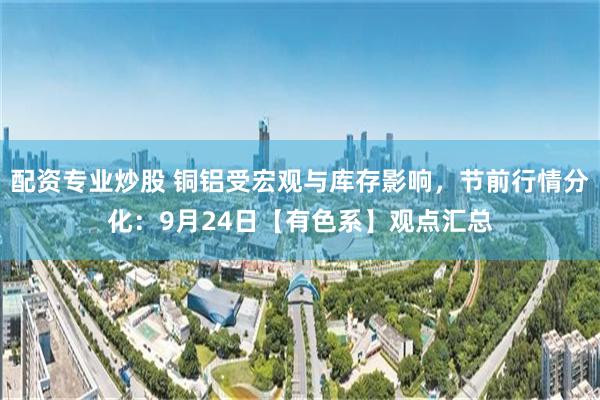 配资专业炒股 铜铝受宏观与库存影响，节前行情分化：9月24日【有色系】观点汇总