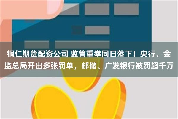铜仁期货配资公司 监管重拳同日落下！央行、金监总局开出多张罚单，邮储、广发银行被罚超千万