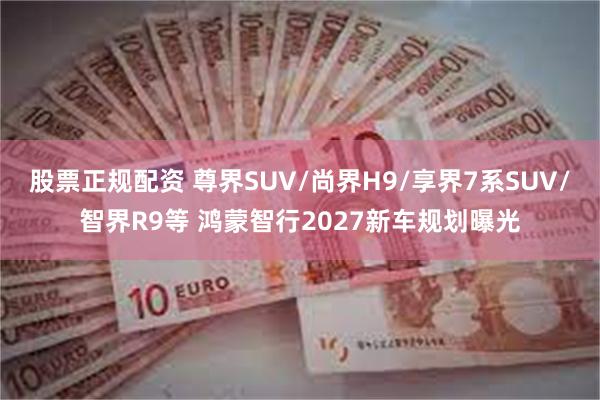 股票正规配资 尊界SUV/尚界H9/享界7系SUV/智界R9等 鸿蒙智行2027新车规划曝光