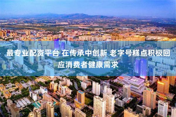 最专业配资平台 在传承中创新 老字号糕点积极回应消费者健康需求