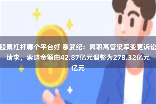 股票杠杆哪个平台好 寒武纪：离职高管梁军变更诉讼请求，索赔金额由42.87亿元调整为278.32亿元