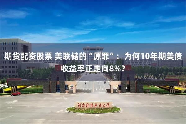 期货配资股票 美联储的“原罪”:为何10年期美债收益率正走向8%?