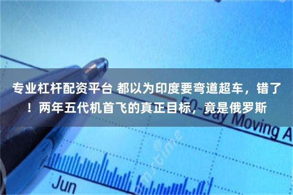 专业杠杆配资平台 都以为印度要弯道超车，错了！两年五代机首飞的真正目标，竟是俄罗斯
