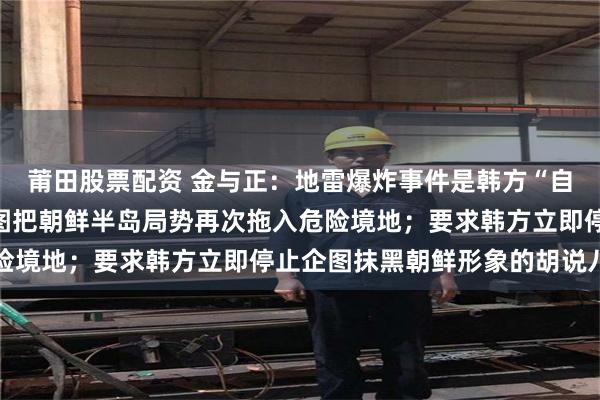 莆田股票配资 金与正：地雷爆炸事件是韩方“自编自演的新闹剧”，企图把朝鲜半岛局势再次拖入危险境地；要求韩方立即停止企图抹黑朝鲜形象的胡说八道
