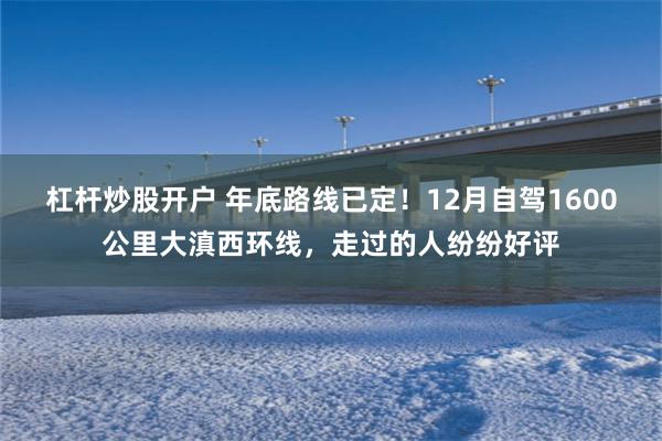 杠杆炒股开户 年底路线已定！12月自驾1600公里大滇西环线，走过的人纷纷好评