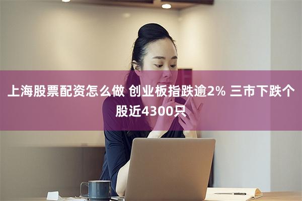 上海股票配资怎么做 创业板指跌逾2% 三市下跌个股近4300只