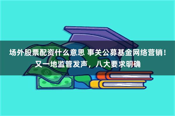 场外股票配资什么意思 事关公募基金网络营销！又一地监管发声，八大要求明确