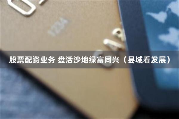 股票配资业务 盘活沙地绿富同兴（县域看发展）