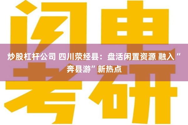炒股杠杆公司 四川荥经县：盘活闲置资源 融入“奔县游”新热点