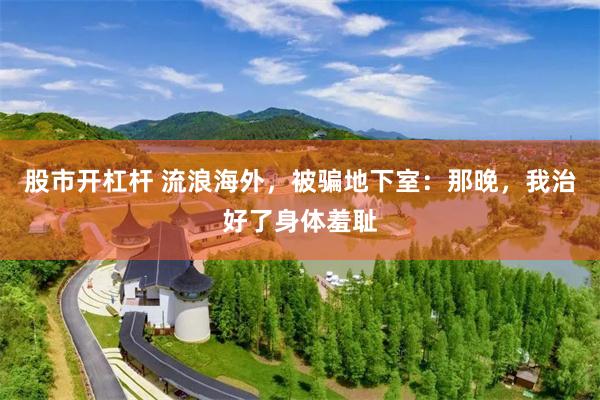 股市开杠杆 流浪海外，被骗地下室：那晚，我治好了身体羞耻