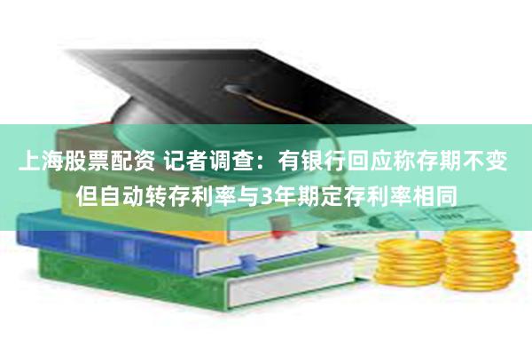 上海股票配资 记者调查：有银行回应称存期不变 但自动转存利率与3年期定存利率相同