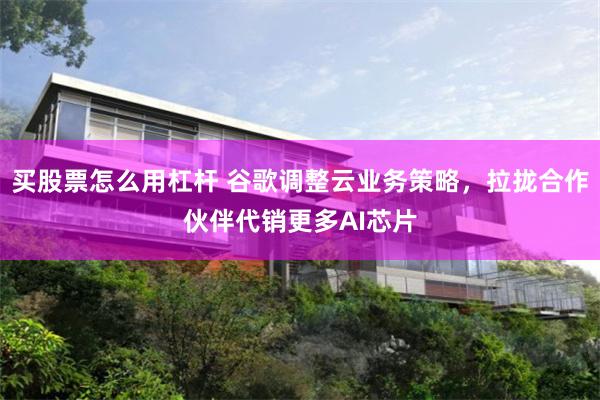 买股票怎么用杠杆 谷歌调整云业务策略,拉拢合作伙伴代销更多AI芯片